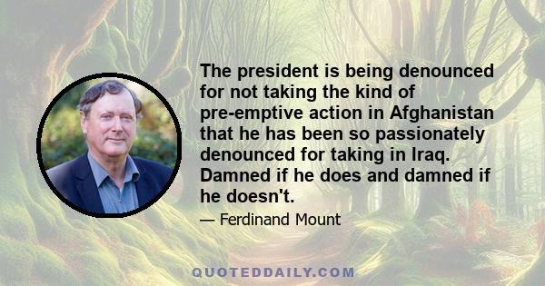 The president is being denounced for not taking the kind of pre-emptive action in Afghanistan that he has been so passionately denounced for taking in Iraq. Damned if he does and damned if he doesn't.