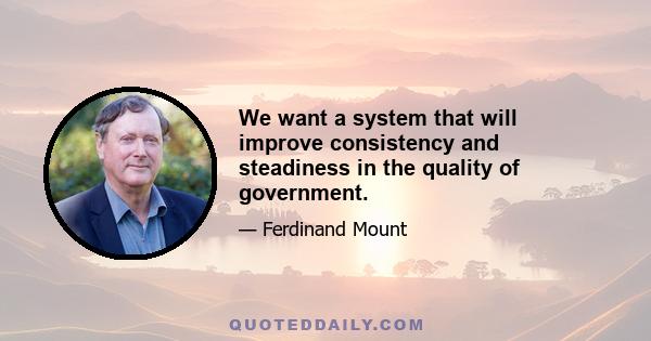 We want a system that will improve consistency and steadiness in the quality of government.