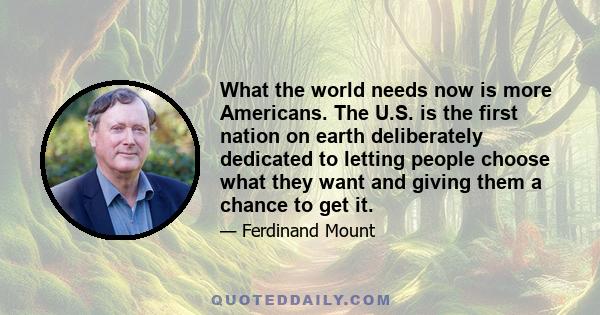 What the world needs now is more Americans. The U.S. is the first nation on earth deliberately dedicated to letting people choose what they want and giving them a chance to get it.