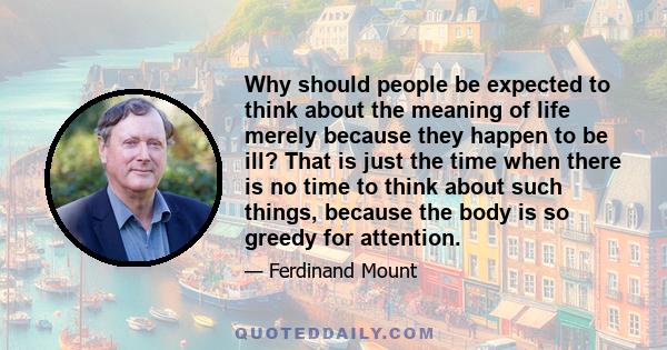 Why should people be expected to think about the meaning of life merely because they happen to be ill? That is just the time when there is no time to think about such things, because the body is so greedy for attention.