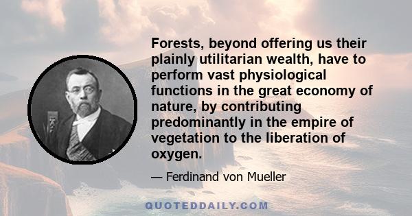 Forests, beyond offering us their plainly utilitarian wealth, have to perform vast physiological functions in the great economy of nature, by contributing predominantly in the empire of vegetation to the liberation of