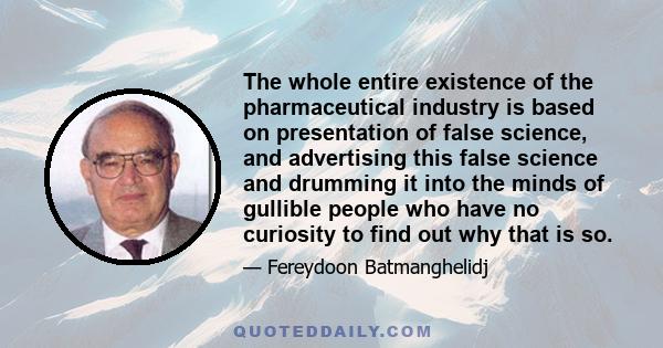 The whole entire existence of the pharmaceutical industry is based on presentation of false science, and advertising this false science and drumming it into the minds of gullible people who have no curiosity to find out 