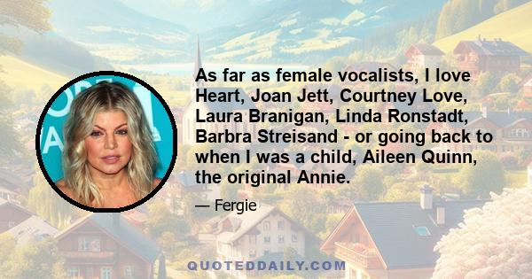 As far as female vocalists, I love Heart, Joan Jett, Courtney Love, Laura Branigan, Linda Ronstadt, Barbra Streisand - or going back to when I was a child, Aileen Quinn, the original Annie.