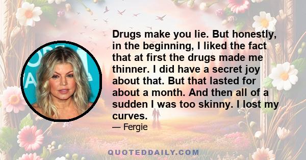 Drugs make you lie. But honestly, in the beginning, I liked the fact that at first the drugs made me thinner. I did have a secret joy about that. But that lasted for about a month. And then all of a sudden I was too