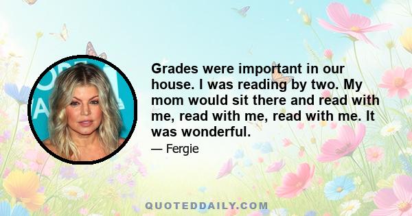 Grades were important in our house. I was reading by two. My mom would sit there and read with me, read with me, read with me. It was wonderful.