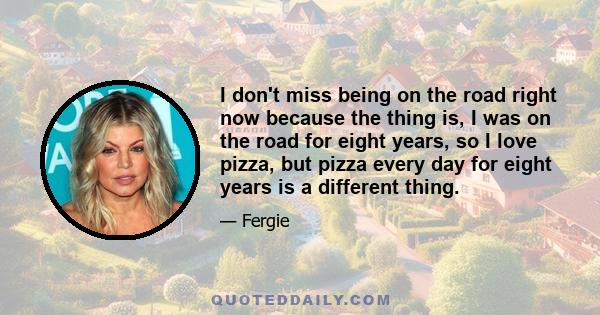 I don't miss being on the road right now because the thing is, I was on the road for eight years, so I love pizza, but pizza every day for eight years is a different thing.