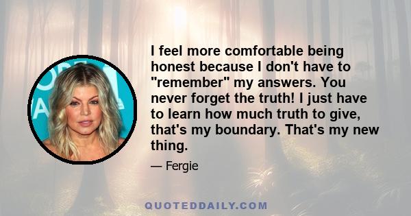 I feel more comfortable being honest because I don't have to remember my answers. You never forget the truth! I just have to learn how much truth to give, that's my boundary. That's my new thing.