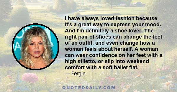 I have always loved fashion because it's a great way to express your mood. And I'm definitely a shoe lover. The right pair of shoes can change the feel of an outfit, and even change how a woman feels about herself. A