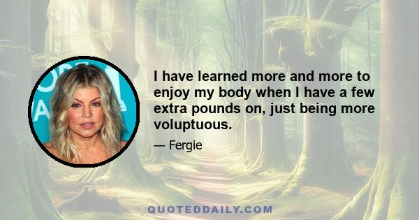 I have learned more and more to enjoy my body when I have a few extra pounds on, just being more voluptuous.