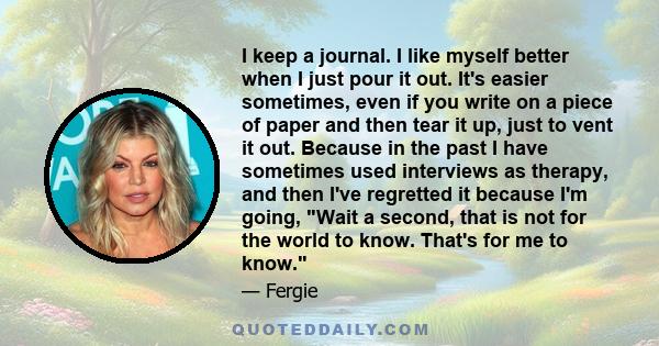 I keep a journal. I like myself better when I just pour it out. It's easier sometimes, even if you write on a piece of paper and then tear it up, just to vent it out. Because in the past I have sometimes used interviews 