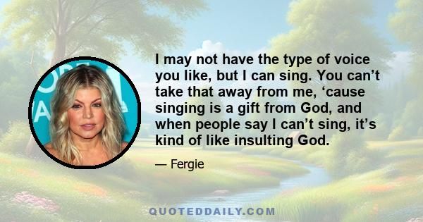 I may not have the type of voice you like, but I can sing. You can’t take that away from me, ‘cause singing is a gift from God, and when people say I can’t sing, it’s kind of like insulting God.