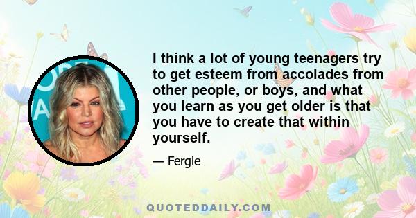 I think a lot of young teenagers try to get esteem from accolades from other people, or boys, and what you learn as you get older is that you have to create that within yourself.