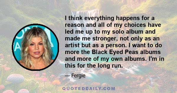 I think everything happens for a reason and all of my choices have led me up to my solo album and made me stronger, not only as an artist but as a person. I want to do more the Black Eyed Peas albums and more of my own