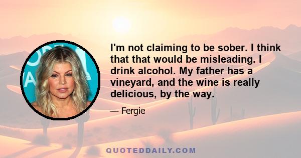 I'm not claiming to be sober. I think that that would be misleading. I drink alcohol. My father has a vineyard, and the wine is really delicious, by the way.