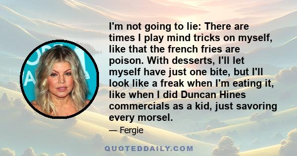 I'm not going to lie: There are times I play mind tricks on myself, like that the french fries are poison. With desserts, I'll let myself have just one bite, but I'll look like a freak when I'm eating it, like when I