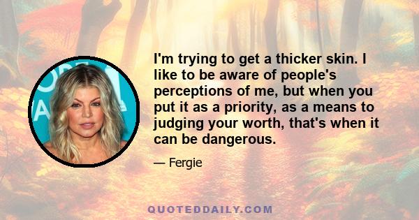 I'm trying to get a thicker skin. I like to be aware of people's perceptions of me, but when you put it as a priority, as a means to judging your worth, that's when it can be dangerous.