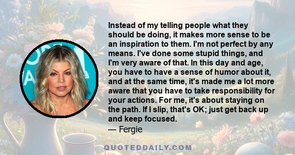 Instead of my telling people what they should be doing, it makes more sense to be an inspiration to them. I'm not perfect by any means. I've done some stupid things, and I'm very aware of that. In this day and age, you