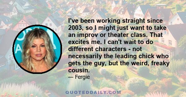 I've been working straight since 2003, so I might just want to take an improv or theater class. That excites me. I can't wait to do different characters - not necessarily the leading chick who gets the guy, but the