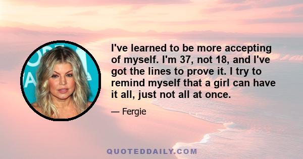 I've learned to be more accepting of myself. I'm 37, not 18, and I've got the lines to prove it. I try to remind myself that a girl can have it all, just not all at once.