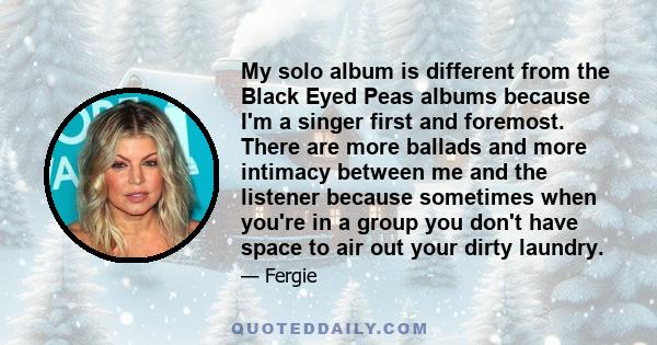 My solo album is different from the Black Eyed Peas albums because I'm a singer first and foremost. There are more ballads and more intimacy between me and the listener because sometimes when you're in a group you don't 