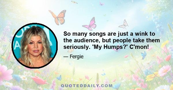 So many songs are just a wink to the audience, but people take them seriously. 'My Humps?' C'mon!