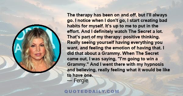 The therapy has been on and off, but I'll always go. I notice when I don't go, I start creating bad habits for myself. It's up to me to put in the effort. And I definitely watch The Secret a lot. That's part of my