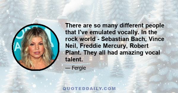 There are so many different people that I've emulated vocally. In the rock world - Sebastian Bach, Vince Neil, Freddie Mercury, Robert Plant. They all had amazing vocal talent.