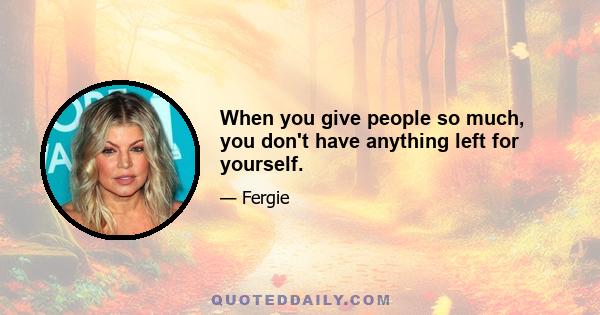 When you give people so much, you don't have anything left for yourself.