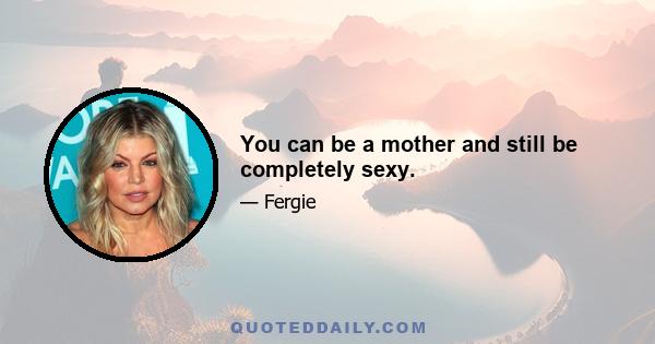 You can be a mother and still be completely sexy.