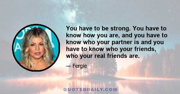 You have to be strong. You have to know how you are, and you have to know who your partner is and you have to know who your friends, who your real friends are.