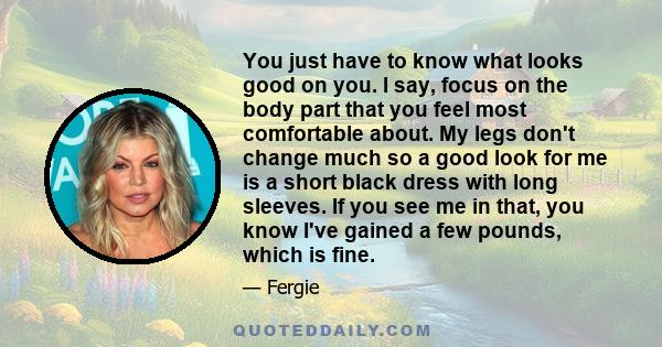 You just have to know what looks good on you. I say, focus on the body part that you feel most comfortable about. My legs don't change much so a good look for me is a short black dress with long sleeves. If you see me