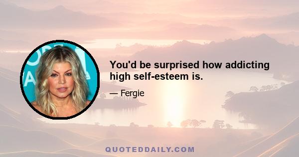 You'd be surprised how addicting high self-esteem is.