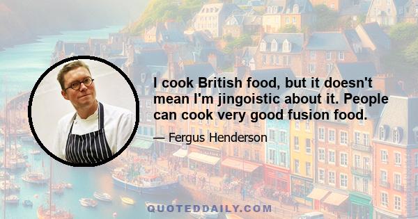 I cook British food, but it doesn't mean I'm jingoistic about it. People can cook very good fusion food.