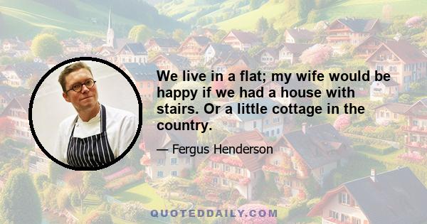 We live in a flat; my wife would be happy if we had a house with stairs. Or a little cottage in the country.