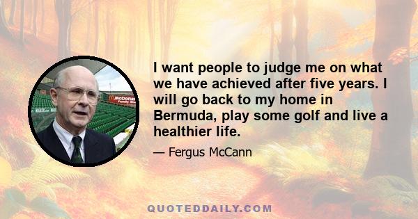 I want people to judge me on what we have achieved after five years. I will go back to my home in Bermuda, play some golf and live a healthier life.