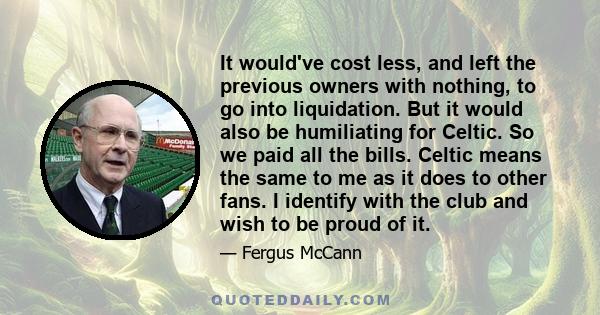 It would've cost less, and left the previous owners with nothing, to go into liquidation. But it would also be humiliating for Celtic. So we paid all the bills. Celtic means the same to me as it does to other fans. I