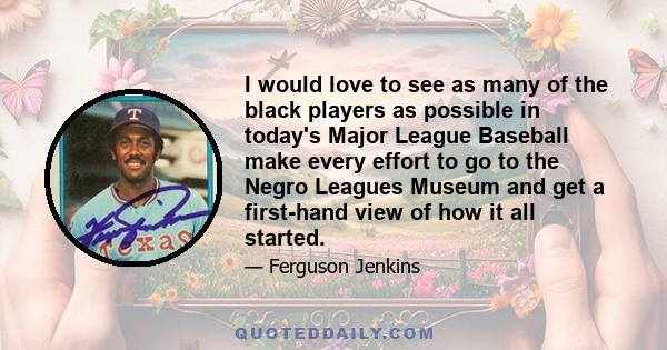 I would love to see as many of the black players as possible in today's Major League Baseball make every effort to go to the Negro Leagues Museum and get a first-hand view of how it all started.