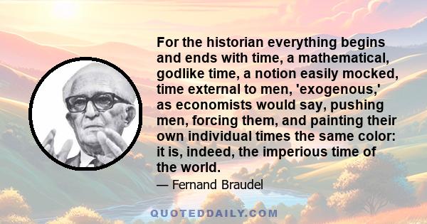 For the historian everything begins and ends with time, a mathematical, godlike time, a notion easily mocked, time external to men, 'exogenous,' as economists would say, pushing men, forcing them, and painting their own 