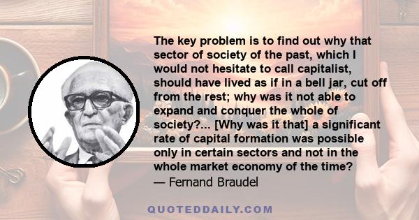 The key problem is to find out why that sector of society of the past, which I would not hesitate to call capitalist, should have lived as if in a bell jar, cut off from the rest; why was it not able to expand and