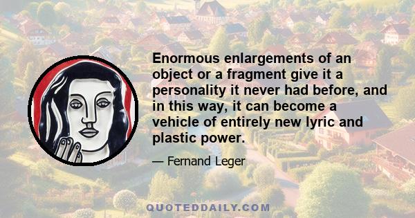 Enormous enlargements of an object or a fragment give it a personality it never had before, and in this way, it can become a vehicle of entirely new lyric and plastic power.