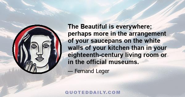 The Beautiful is everywhere; perhaps more in the arrangement of your saucepans on the white walls of your kitchen than in your eighteenth-century living room or in the official museums.