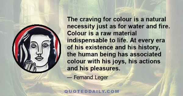 The craving for colour is a natural necessity just as for water and fire. Colour is a raw material indispensable to life. At every era of his existence and his history, the human being has associated colour with his