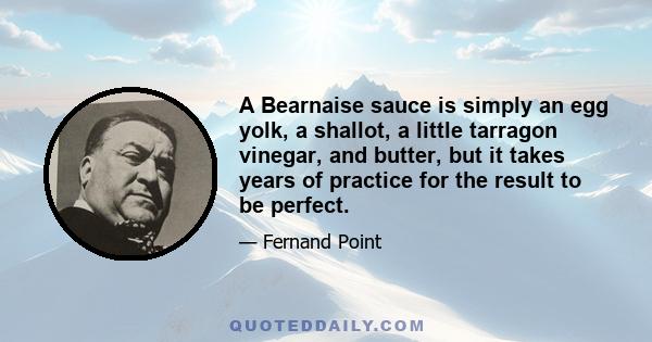 A Bearnaise sauce is simply an egg yolk, a shallot, a little tarragon vinegar, and butter, but it takes years of practice for the result to be perfect.