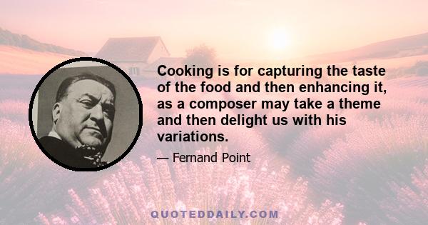 Cooking is for capturing the taste of the food and then enhancing it, as a composer may take a theme and then delight us with his variations.