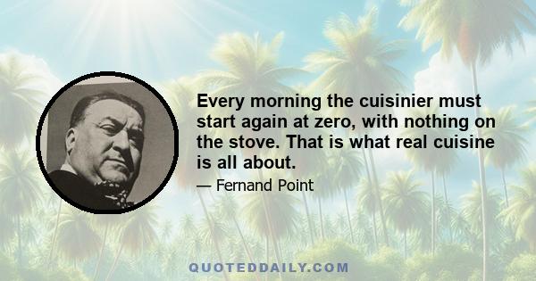 Every morning the cuisinier must start again at zero, with nothing on the stove. That is what real cuisine is all about.