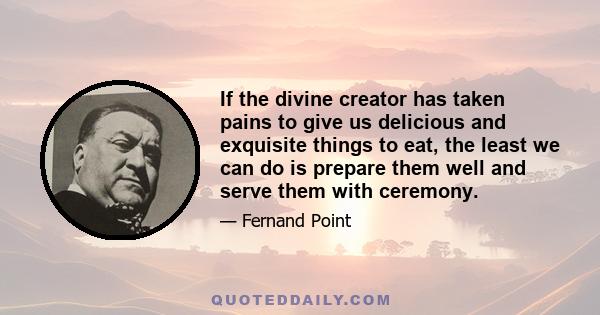 If the divine creator has taken pains to give us delicious and exquisite things to eat, the least we can do is prepare them well and serve them with ceremony.