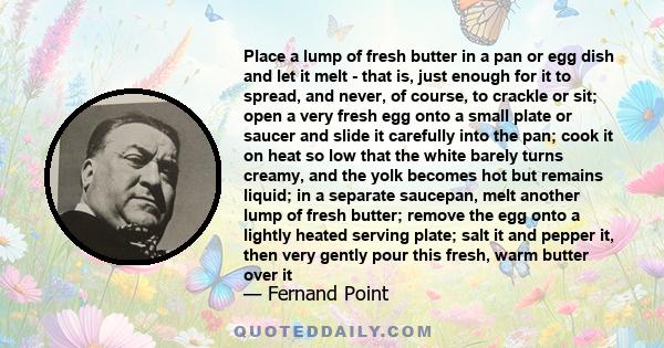 Place a lump of fresh butter in a pan or egg dish and let it melt - that is, just enough for it to spread, and never, of course, to crackle or sit; open a very fresh egg onto a small plate or saucer and slide it