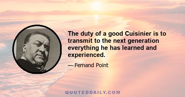 The duty of a good Cuisinier is to transmit to the next generation everything he has learned and experienced.