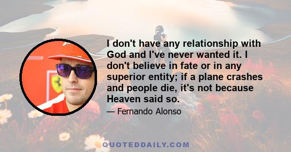 I don't have any relationship with God and I've never wanted it. I don't believe in fate or in any superior entity; if a plane crashes and people die, it's not because Heaven said so.