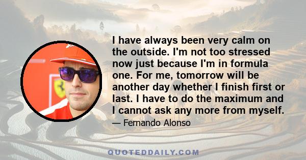 I have always been very calm on the outside. I'm not too stressed now just because I'm in formula one. For me, tomorrow will be another day whether I finish first or last. I have to do the maximum and I cannot ask any